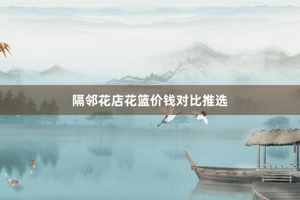 隔邻花店花篮价钱对比推选