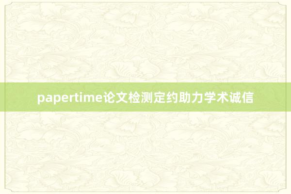 papertime论文检测定约助力学术诚信